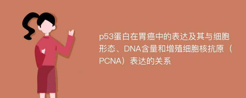 p53蛋白在胃癌中的表达及其与细胞形态、DNA含量和增殖细胞核抗原（PCNA）表达的关系